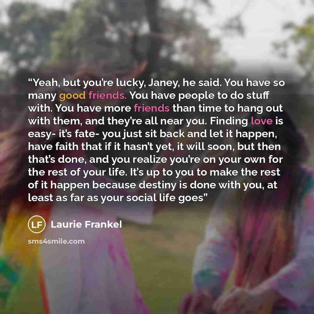 “Yeah, but you’re lucky, Janey, he said. You have so many good friends. You have people to do stuff with. You have more friends than time to hang out with them, and they’re all near you. Finding love is easy- it’s fate- you just sit back and let it happen, have faith that if it hasn’t yet, it will…” quote by Laurie Frankel