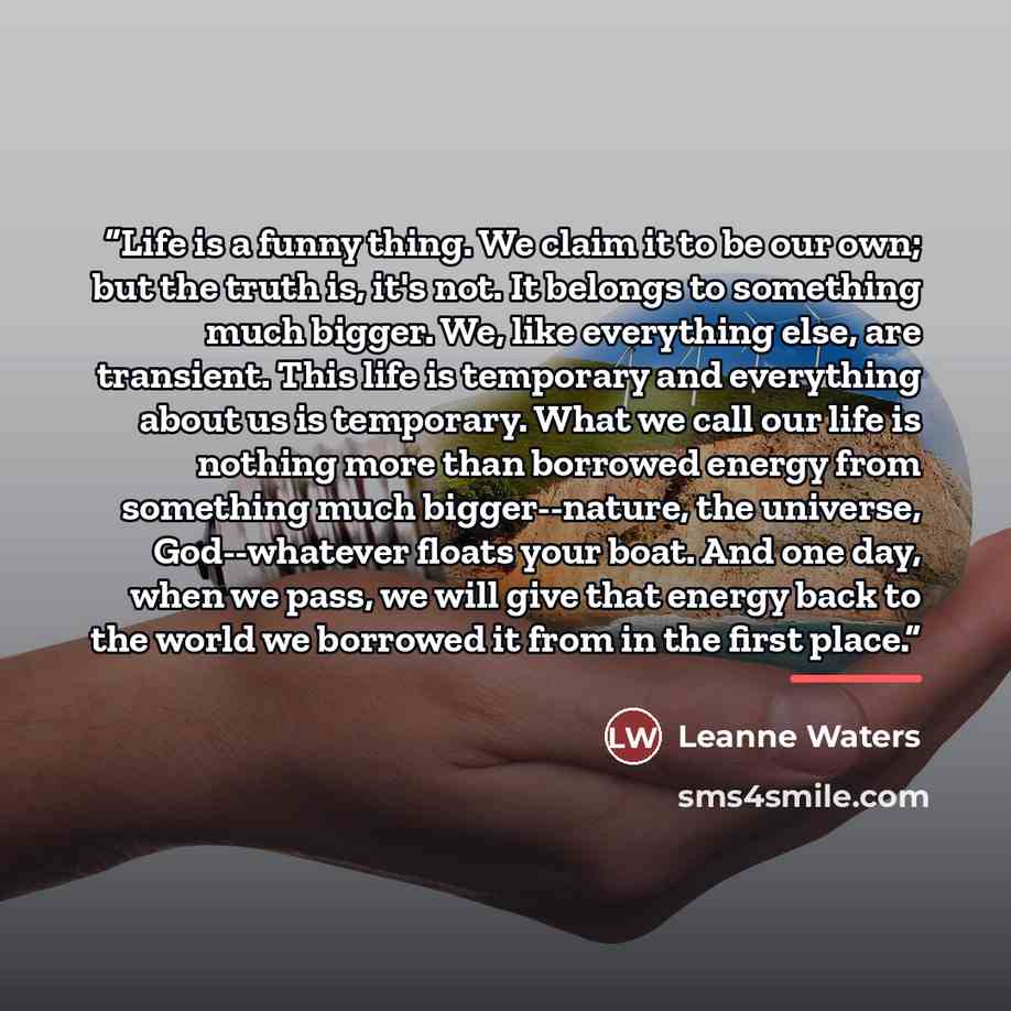 “Life is a funny thing. We claim it to be our own; but the truth is, it's not. It belongs to something much bigger. We, like everything else, are transient. This life is temporary and everything about us is temporary. What we call our life is nothing more than borrowed energy from something much…” quote by Leanne Waters