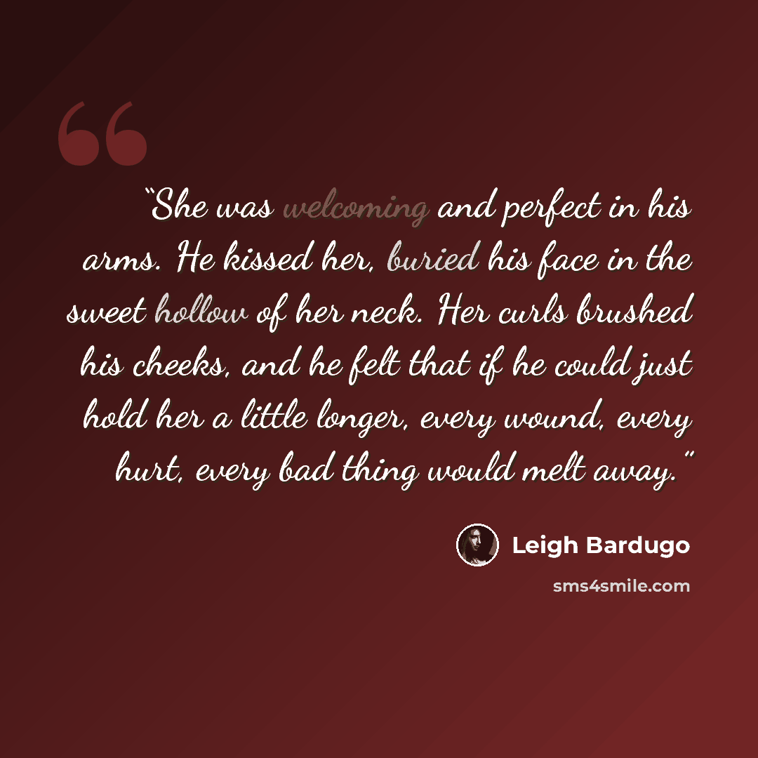 “She was welcoming and perfect in his arms. He kissed her, buried his face in the sweet hollow of her neck. Her curls brushed his cheeks, and he felt that if he could just hold her a little longer, every wound, every hurt, every bad thing would melt away.” quote by Leigh Bardugo