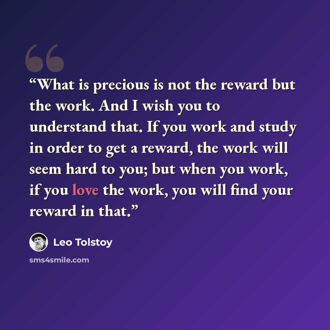 “What is precious is not the reward but the work. And I wish you to understand that. If you work and study in order to get a reward, the work will seem hard to you; but when you work, if you love the work, you will find your reward in that.” quote by Leo Tolstoy
