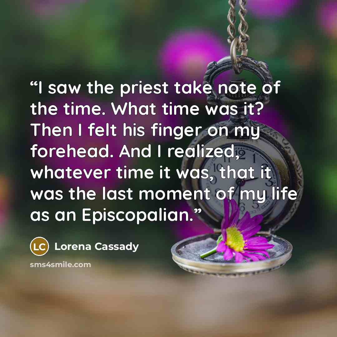 “I saw the priest take note of the time. What time was it? Then I felt his finger on my forehead. And I realized, whatever time it was, that it was the last moment of my life as an Episcopalian.” quote by Lorena Cassady