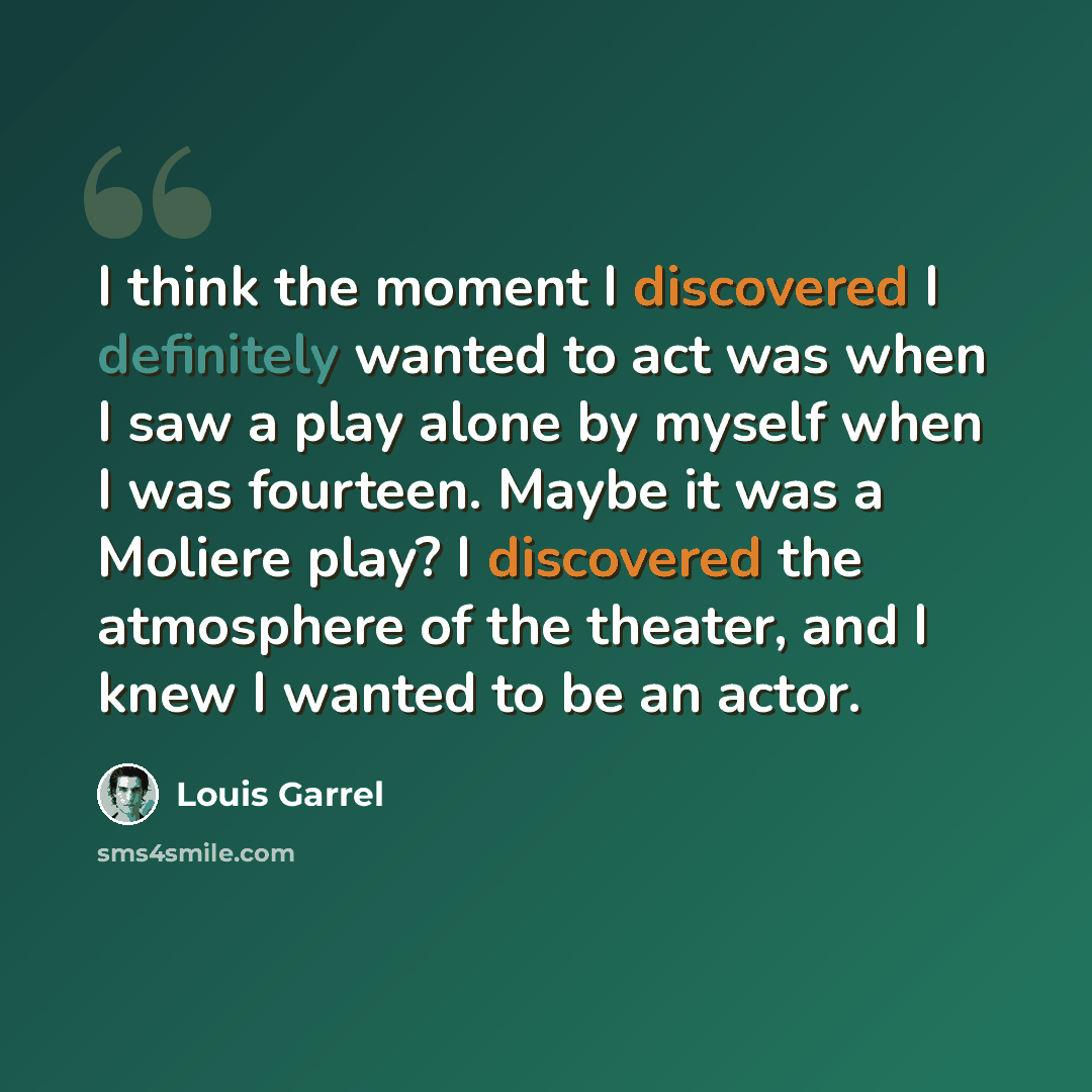 “I think the moment I discovered I definitely wanted to act was when I saw a play alone by myself when I was fourteen. Maybe it was a Moliere play? I discovered the atmosphere of the theater, and I knew I wanted to be an actor.” quote by Louis Garrel