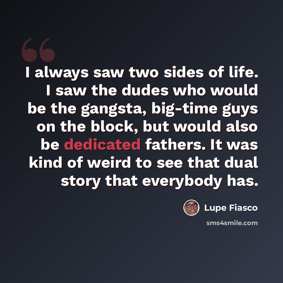 “I always saw two sides of life. I saw the dudes who would be the gangsta, big-time guys on the block, but would also be dedicated fathers. It was kind of weird to see that dual story that everybody has.” quote by Lupe Fiasco