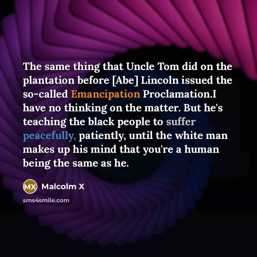 “The same thing that Uncle Tom did on the plantation before [Abe] Lincoln issued the so-called Emancipation Proclamation.I have no thinking on the matter. But he's teaching the black people to suffer peacefully, patiently, until the white man makes up his mind that you're a human being the same as…” quote by Malcolm X