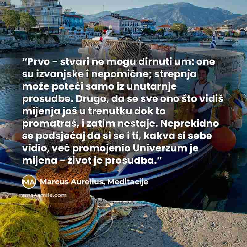 “Prvo - stvari ne mogu dirnuti um: one su izvanjske i nepomične; strepnja može poteći samo iz unutarnje prosudbe. Drugo, da se sve ono što vidiš mijenja još u trenutku dok to promatraš, i zatim nestaje. Neprekidno se podsjećaj da si se i ti, kakva si sebe vidio, već promojenio Univerzum je mijena…” quote by Marcus Aurelius, Meditacije