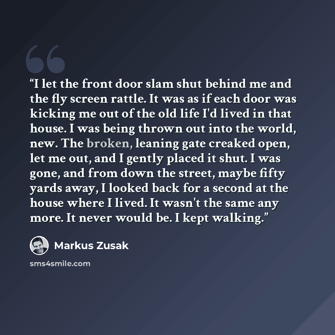 “I let the front door slam shut behind me and the fly screen rattle. It was as if each door was kicking me out of the old life I'd lived in that house. I was being thrown out into the world, new. The broken, leaning gate creaked open, let me out, and I gently placed it shut. I was gone, and from…” quote by Markus Zusak