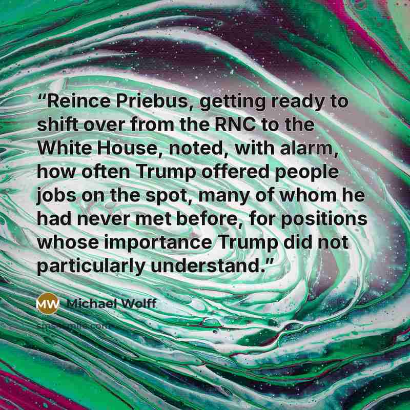 “Reince Priebus, getting ready to shift over from the RNC to the White House, noted, with alarm, how often Trump offered people jobs on the spot, many of whom he had never met before, for positions whose importance Trump did not particularly understand.” quote by Michael Wolff
