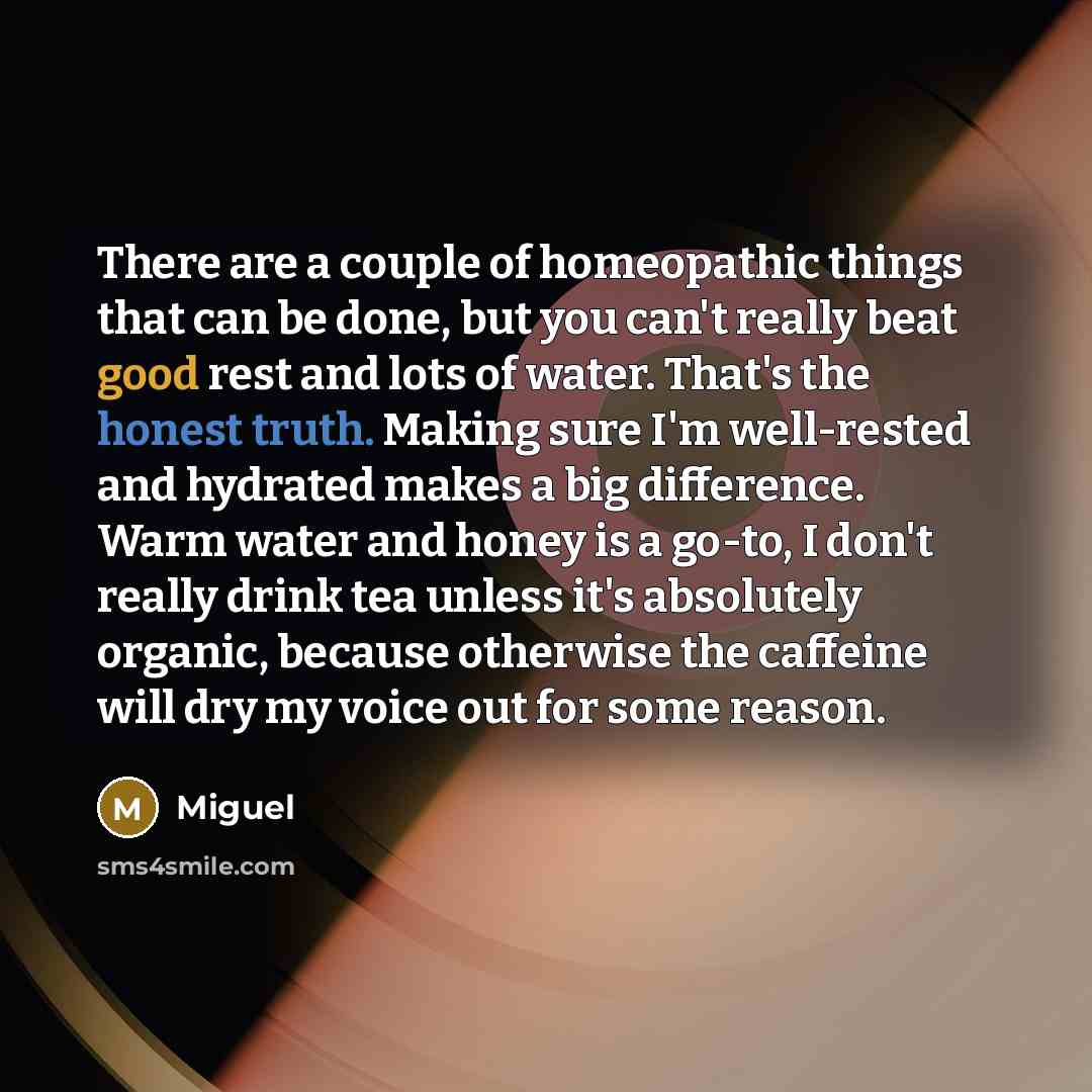 “There are a couple of homeopathic things that can be done, but you can't really beat good rest and lots of water. That's the honest truth. Making sure I'm well-rested and hydrated makes a big difference. Warm water and honey is a go-to, I don't really drink tea unless it's absolutely organic…” quote by Miguel