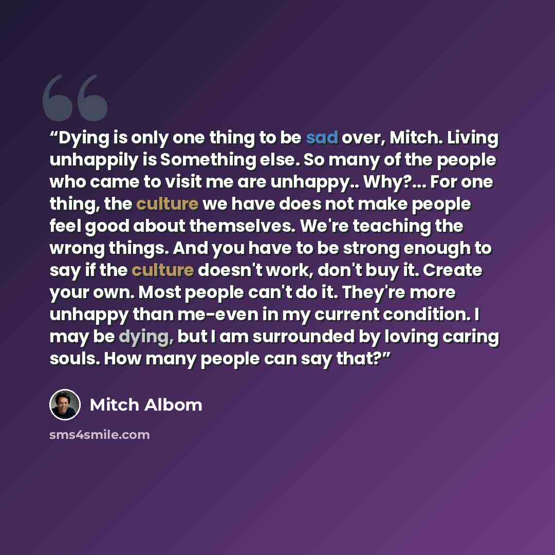 “Dying is only one thing to be sad over, Mitch. Living unhappily is Something else. So many of the people who came to visit me are unhappy.. Why?... For one thing, the culture we have does not make people feel good about themselves. We're teaching the wrong things. And you have to be strong enough…” quote by Mitch Albom