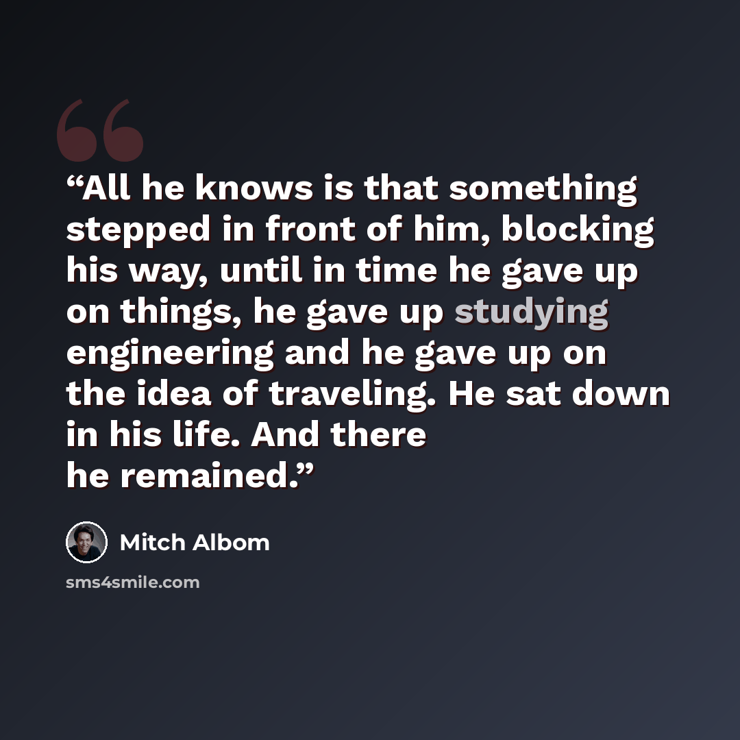 “All he knows is that something stepped in front of him, blocking his way, until in time he gave up on things, he gave up studying engineering and he gave up on the idea of traveling. He sat down in his life. And there he remained.” quote by Mitch Albom