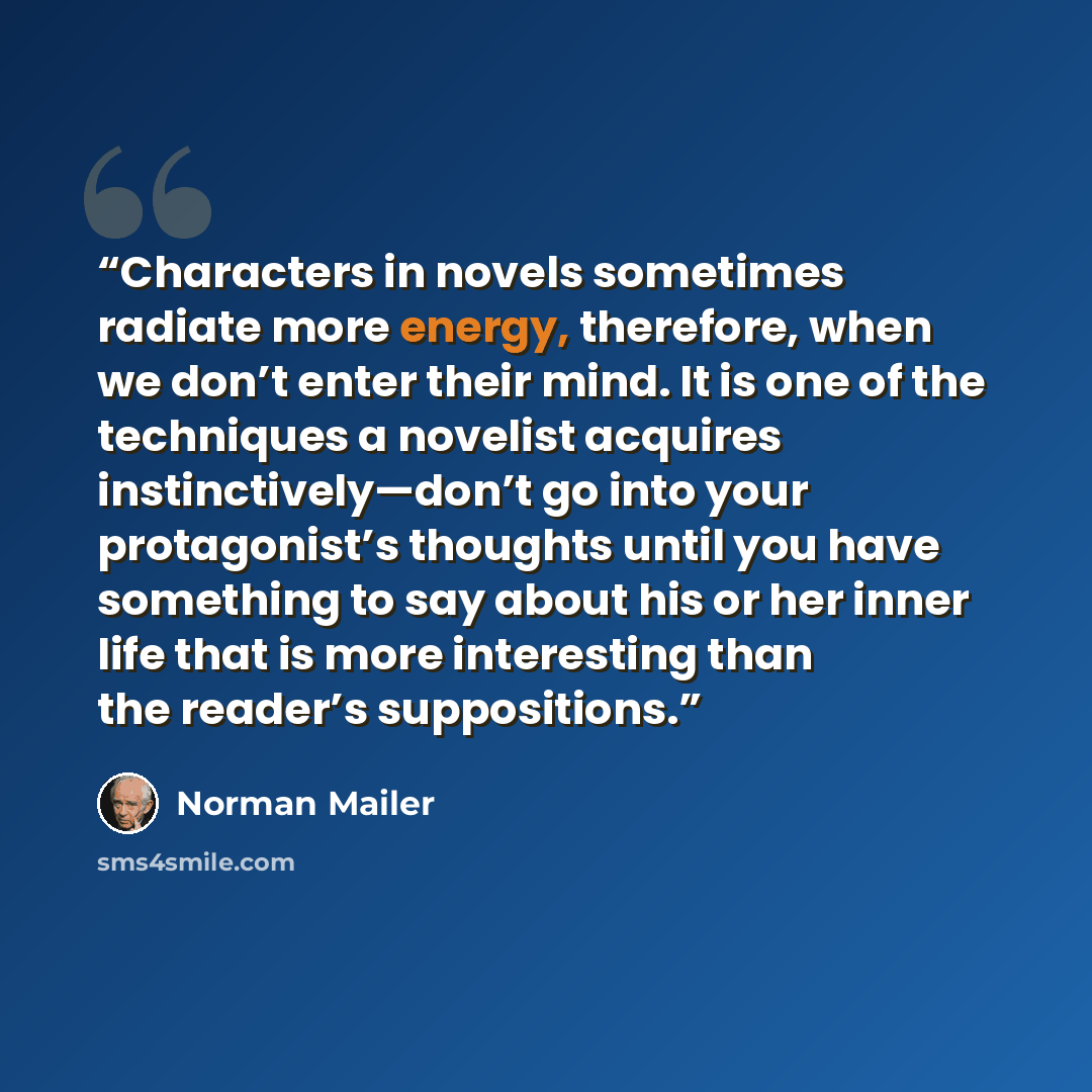 “Characters in novels sometimes radiate more energy, therefore, when we don’t enter their mind. It is one of the techniques a novelist acquires instinctively—don’t go into your protagonist’s thoughts until you have something to say about his or her inner life that is more interesting than the…” quote by Norman Mailer