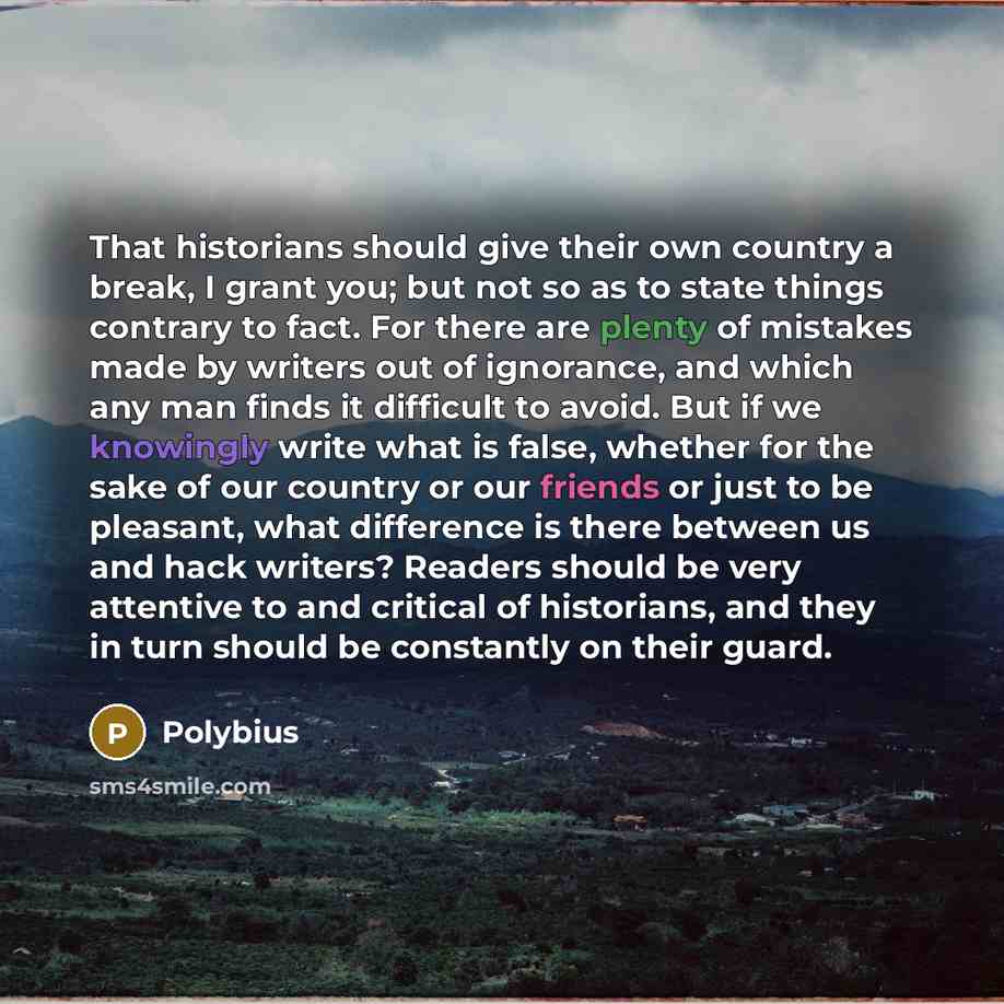 “That historians should give their own country a break, I grant you; but not so as to state things contrary to fact. For there are plenty of mistakes made by writers out of ignorance, and which any man finds it difficult to avoid. But if we knowingly write what is false, whether for the sake of our…” quote by Polybius