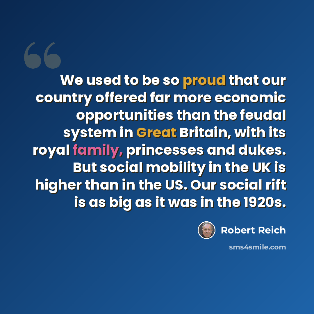 “We used to be so proud that our country offered far more economic opportunities than the feudal system in Great Britain, with its royal family, princesses and dukes. But social mobility in the UK is higher than in the US. Our social rift is as big as it was in the 1920s.” quote by Robert Reich