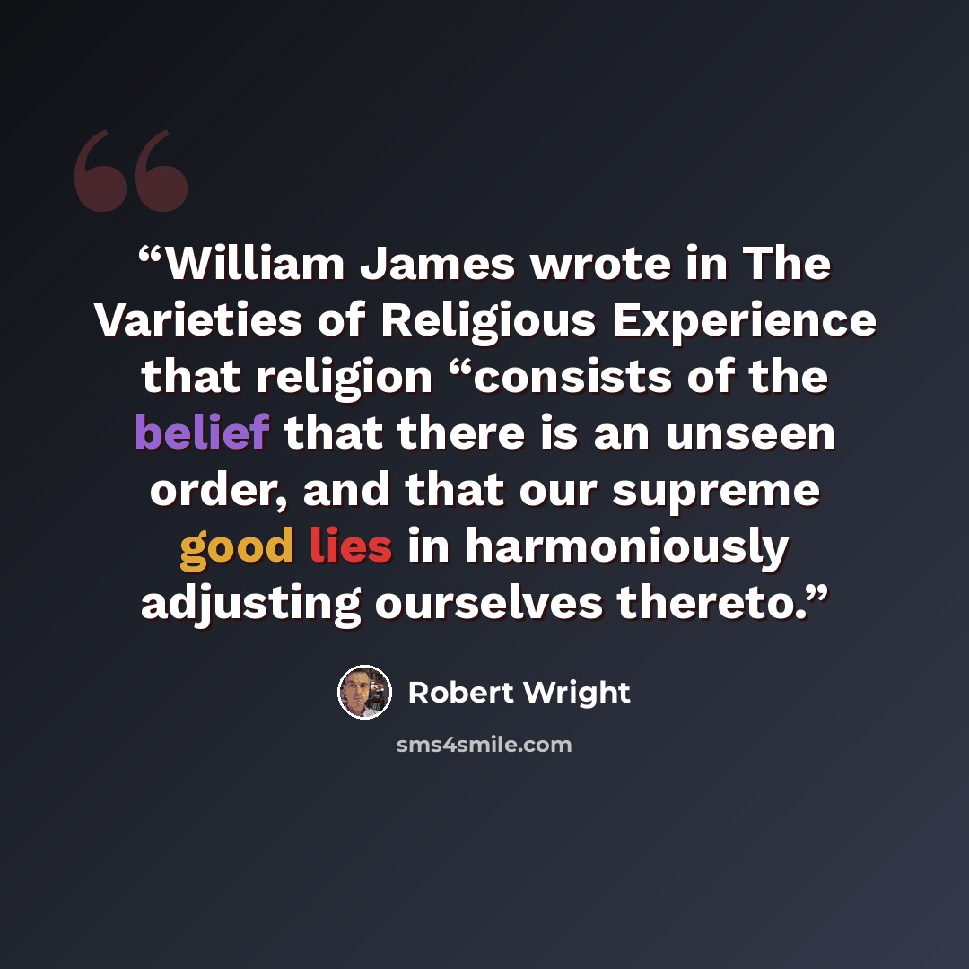 “William James wrote in The Varieties of Religious Experience that religion “consists of the belief that there is an unseen order, and that our supreme good lies in harmoniously adjusting ourselves thereto.” quote by Robert Wright