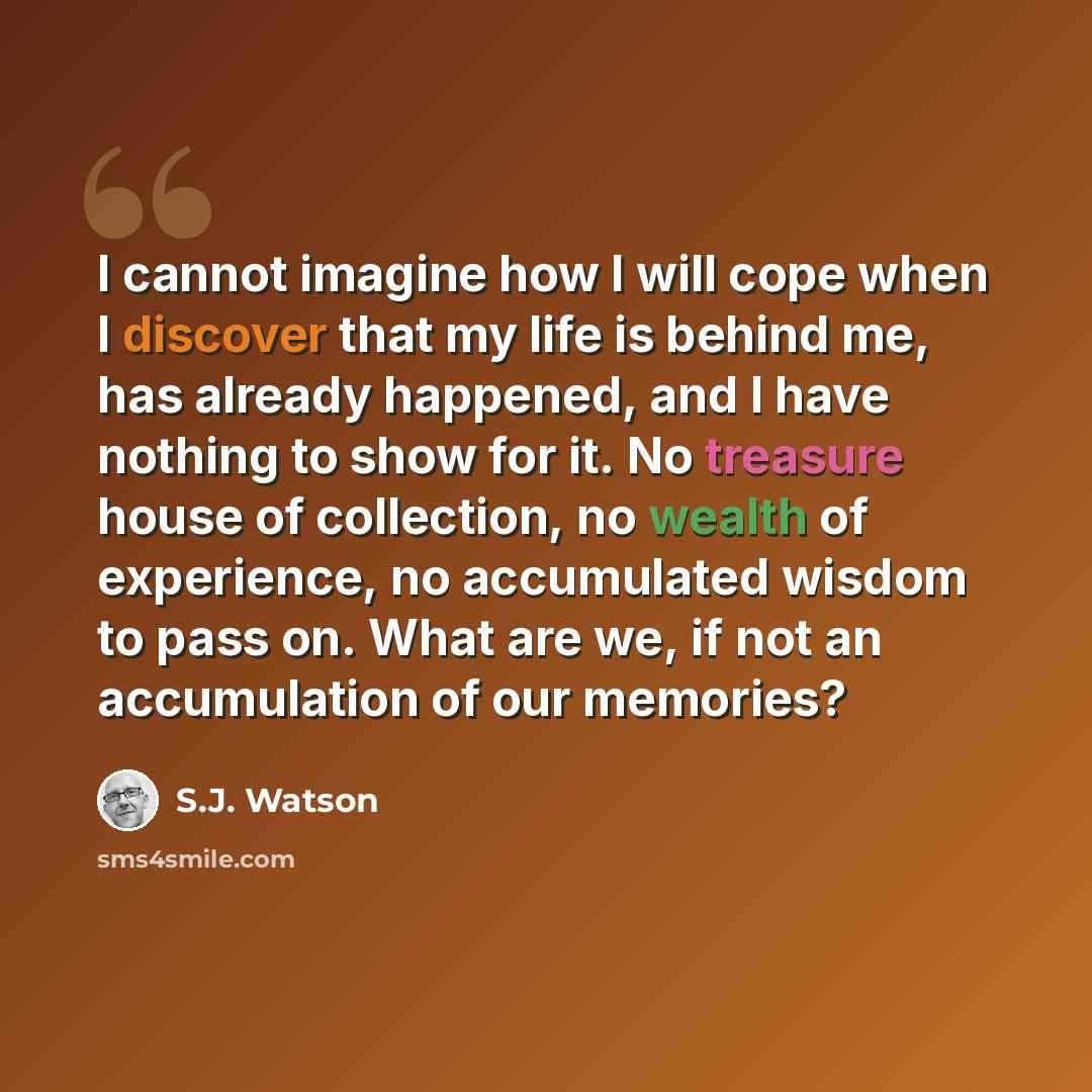 “I cannot imagine how I will cope when I discover that my life is behind me, has already happened, and I have nothing to show for it. No treasure house of collection, no wealth of experience, no accumulated wisdom to pass on. What are we, if not an accumulation of our memories?” quote by S.J. Watson