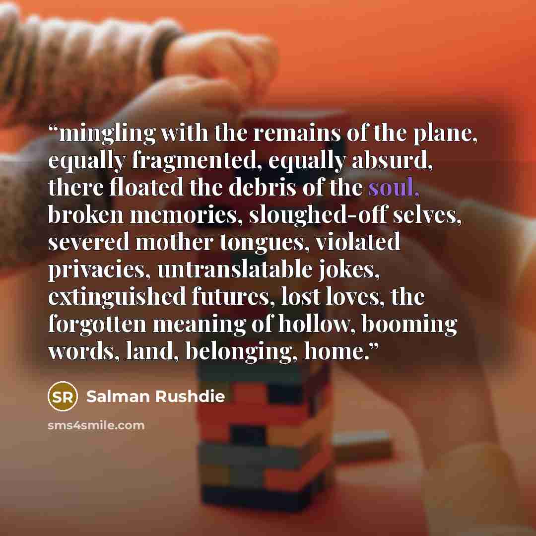 “mingling with the remains of the plane, equally fragmented, equally absurd, there floated the debris of the soul, broken memories, sloughed-off selves, severed mother tongues, violated privacies, untranslatable jokes, extinguished futures, lost loves, the forgotten meaning of hollow, booming…” quote by Salman Rushdie