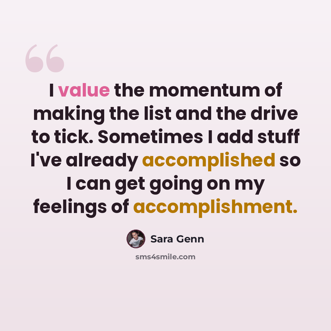 “I value the momentum of making the list and the drive to tick. Sometimes I add stuff I've already accomplished so I can get going on my feelings of accomplishment.” quote by Sara Genn
