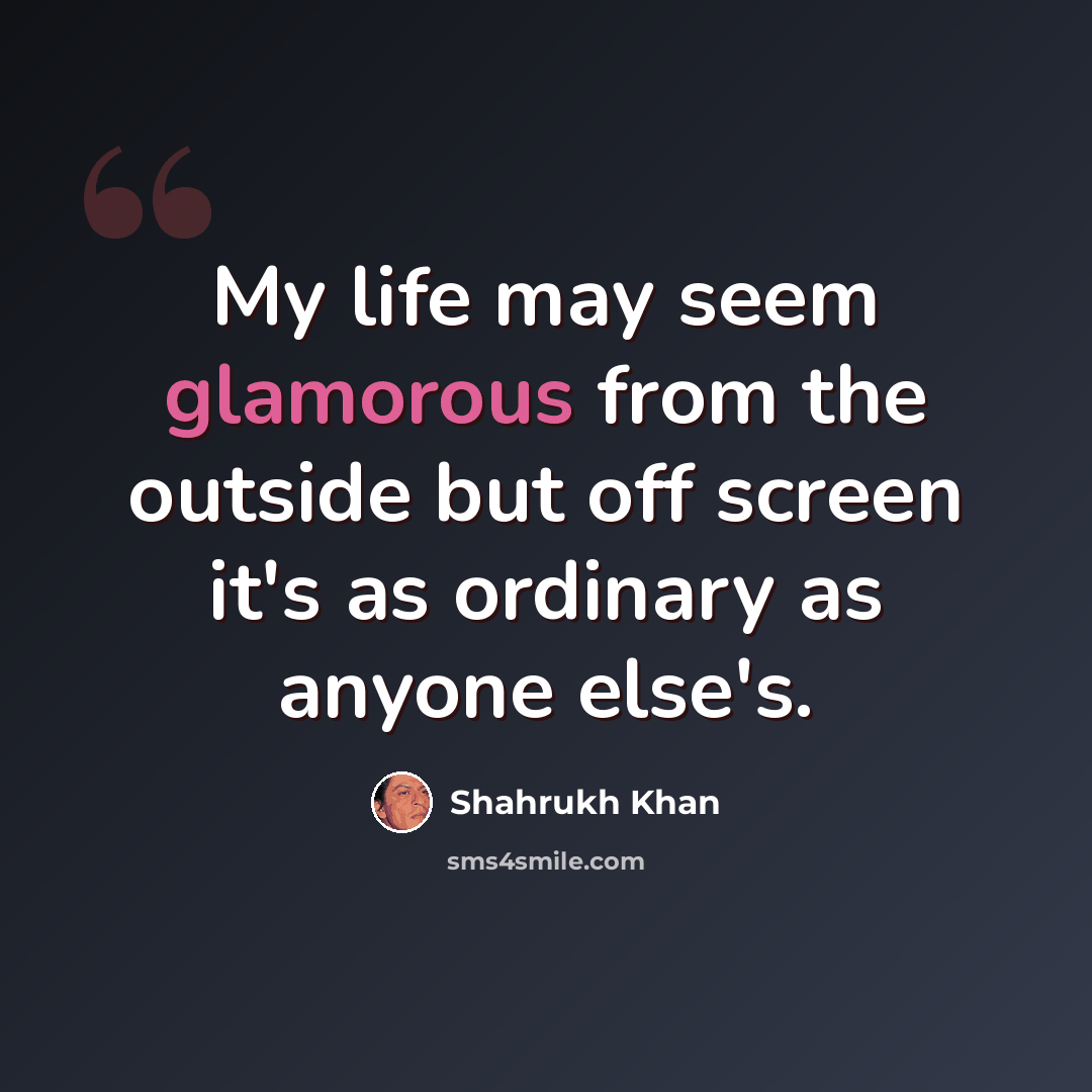 “My life may seem glamorous from the outside but off screen it's as ordinary as anyone else's.” quote by Shahrukh Khan