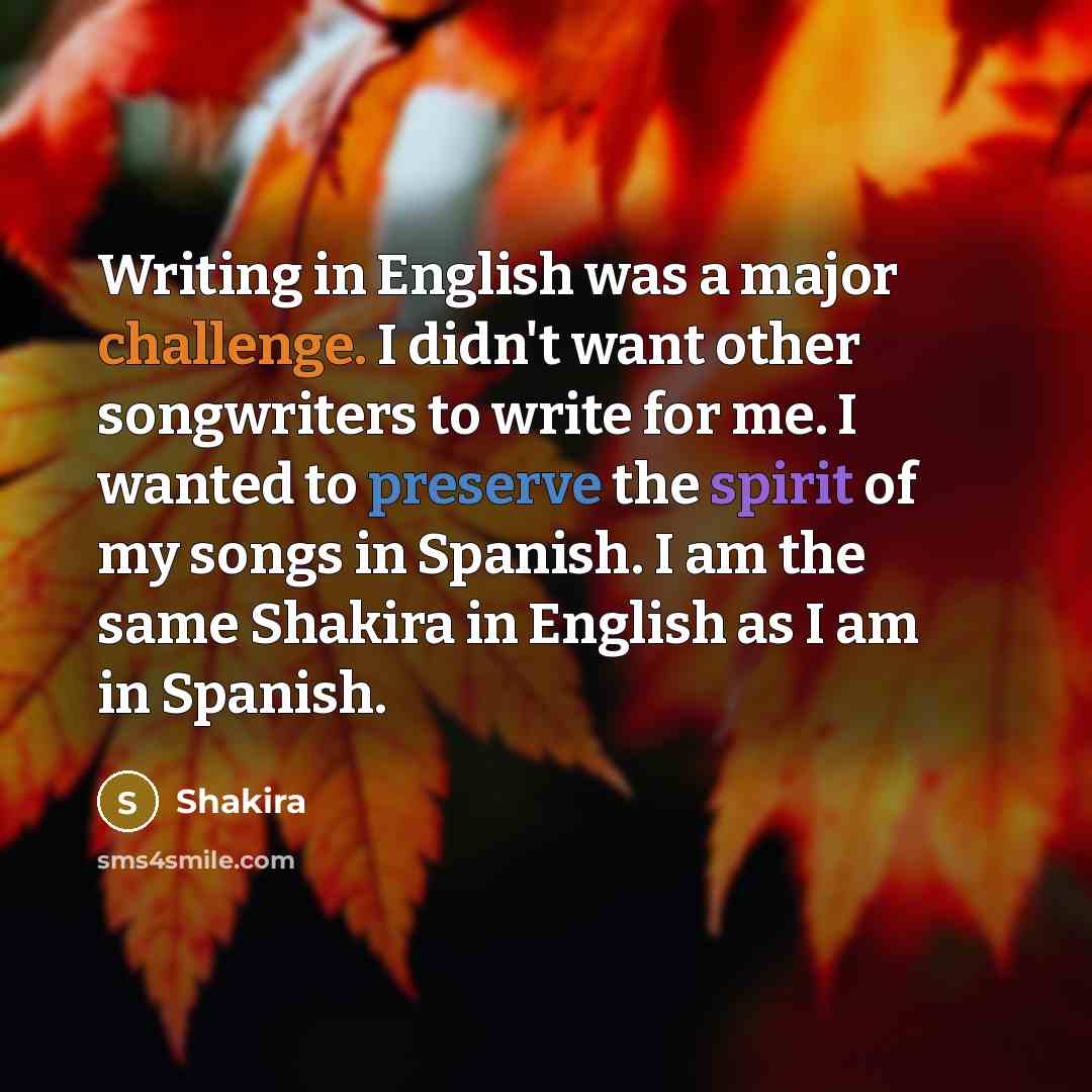 “Writing in English was a major challenge. I didn't want other songwriters to write for me. I wanted to preserve the spirit of my songs in Spanish. I am the same Shakira in English as I am in Spanish.” quote by Shakira