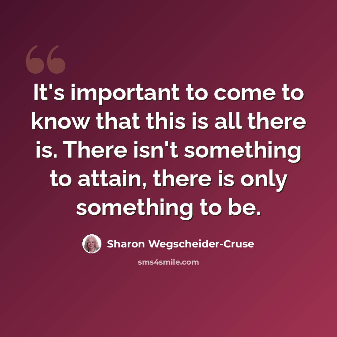 “It's important to come to know that this is all there is. There isn't something to attain, there is only something to be.” quote by Sharon Wegscheider-Cruse