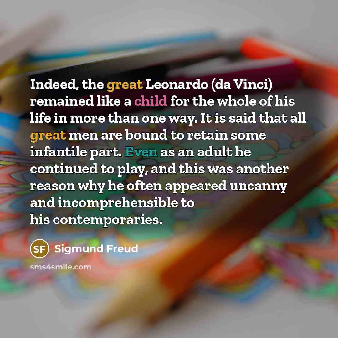 “Indeed, the great Leonardo (da Vinci) remained like a child for the whole of his life in more than one way. It is said that all great men are bound to retain some infantile part. Even as an adult he continued to play, and this was another reason why he often appeared uncanny and incomprehensible…” quote by Sigmund Freud