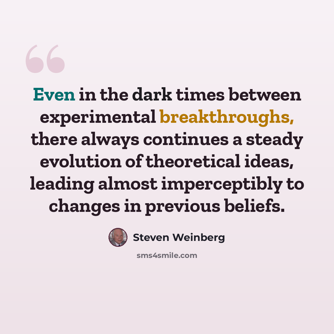 “Even in the dark times between experimental breakthroughs, there always continues a steady evolution of theoretical ideas, leading almost imperceptibly to changes in previous beliefs.” quote by Steven Weinberg