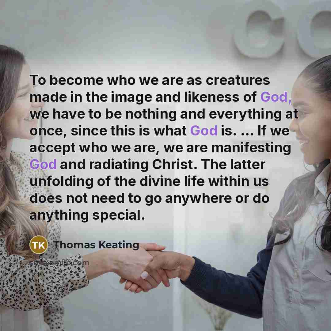 “To become who we are as creatures made in the image and likeness of God, we have to be nothing and everything at once, since this is what God is. ... If we accept who we are, we are manifesting God and radiating Christ. The latter unfolding of the divine life within us does not need to go anywhere…” quote by Thomas Keating