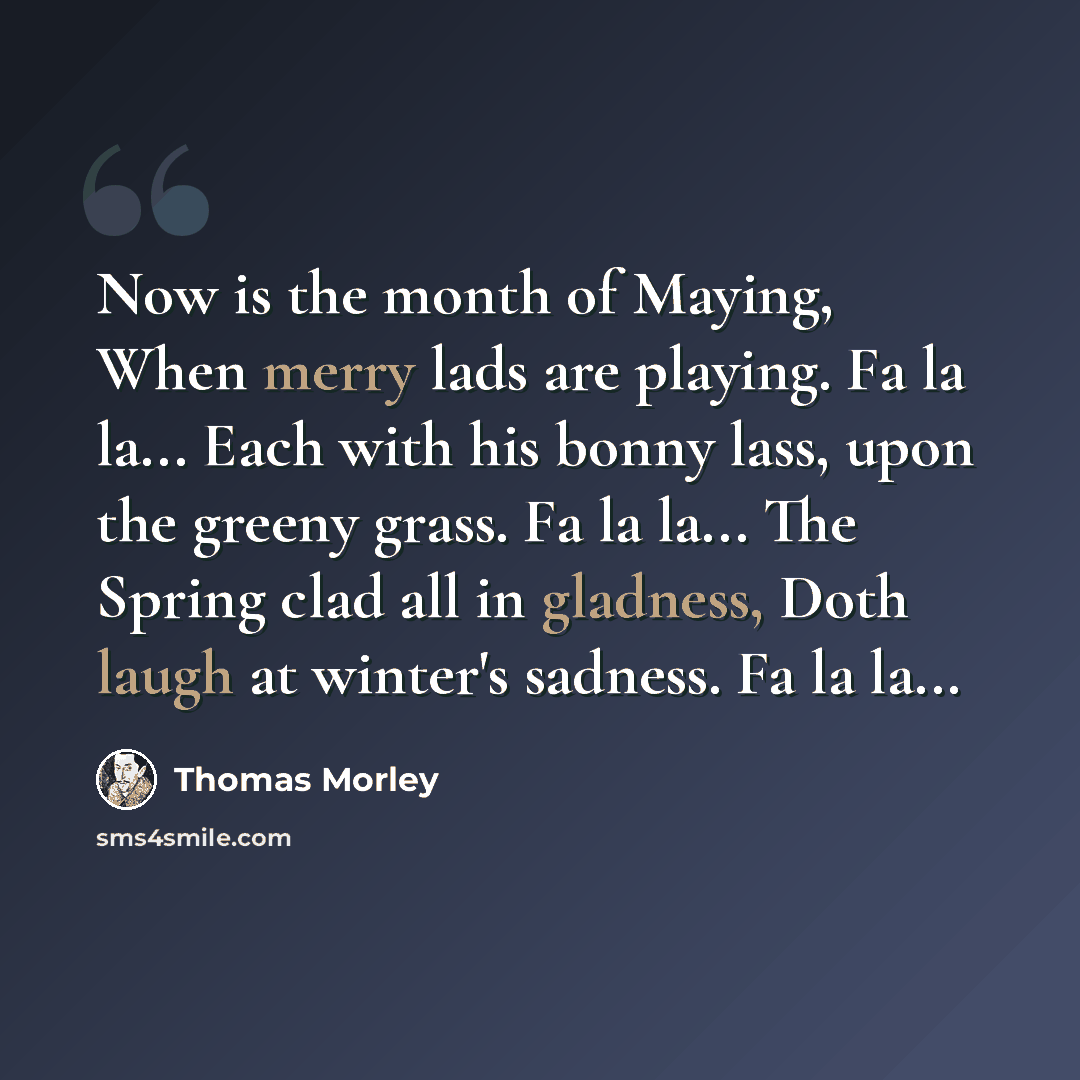 “Now is the month of Maying, When merry lads are playing. Fa la la... Each with his bonny lass, upon the greeny grass. Fa la la... The Spring clad all in gladness, Doth laugh at winter's sadness. Fa la la...” quote by Thomas Morley
