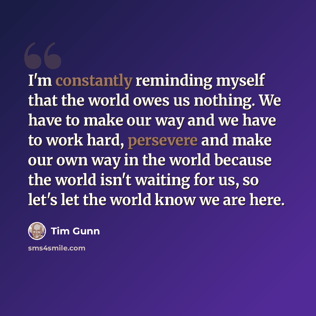 “I'm constantly reminding myself that the world owes us nothing. We have to make our way and we have to work hard, persevere and make our own way in the world because the world isn't waiting for us, so let's let the world know we are here.” quote by Tim Gunn