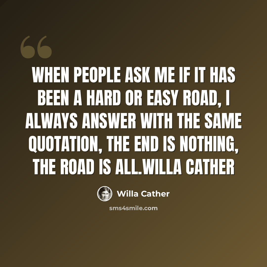 “When people ask me if it has been a hard or easy road, I always answer with the same quotation, the end is nothing, the road is all.Willa Cather” quote by Willa Cather
