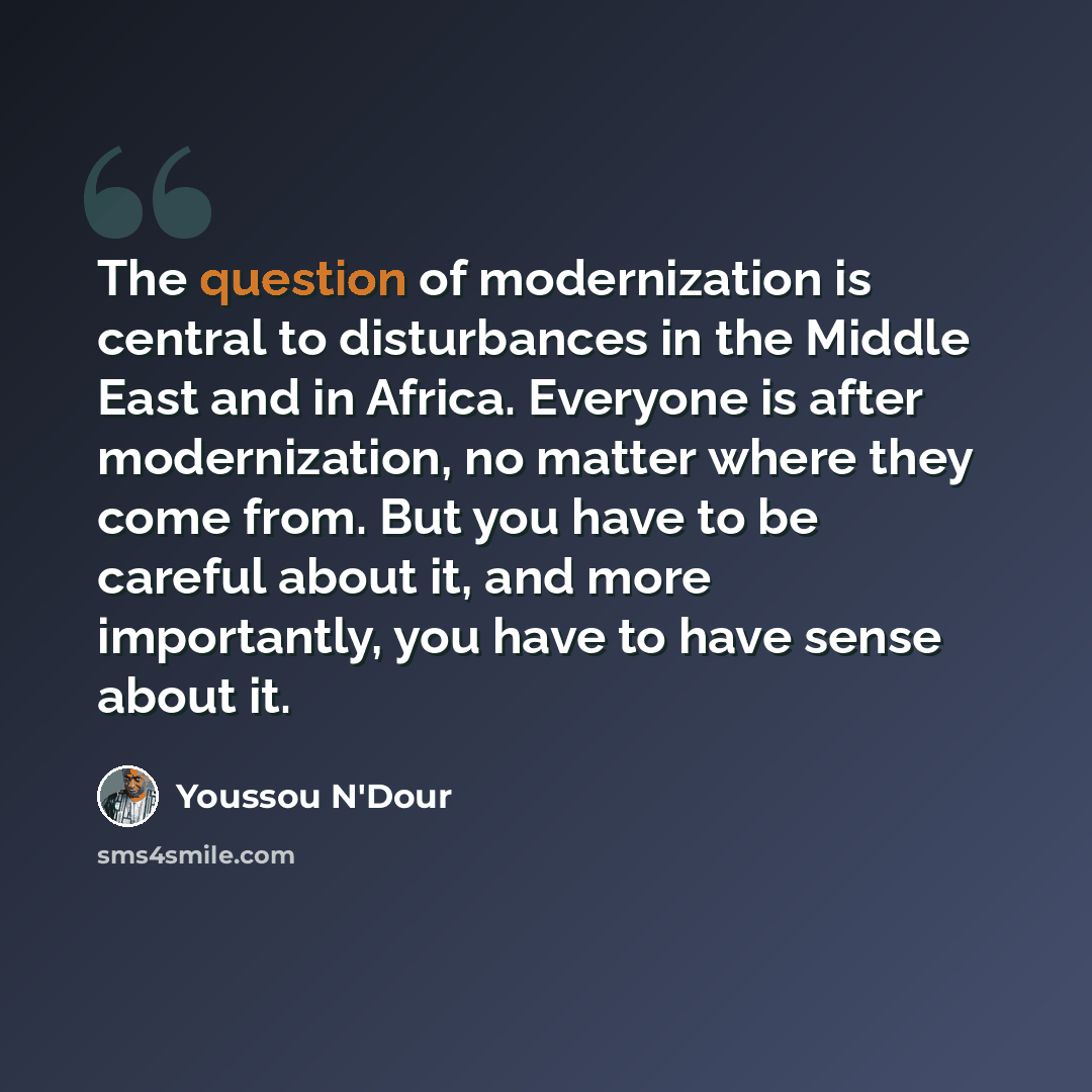 “The question of modernization is central to disturbances in the Middle East and in Africa. Everyone is after modernization, no matter where they come from. But you have to be careful about it, and more importantly, you have to have sense about it.” quote by Youssou N'Dour