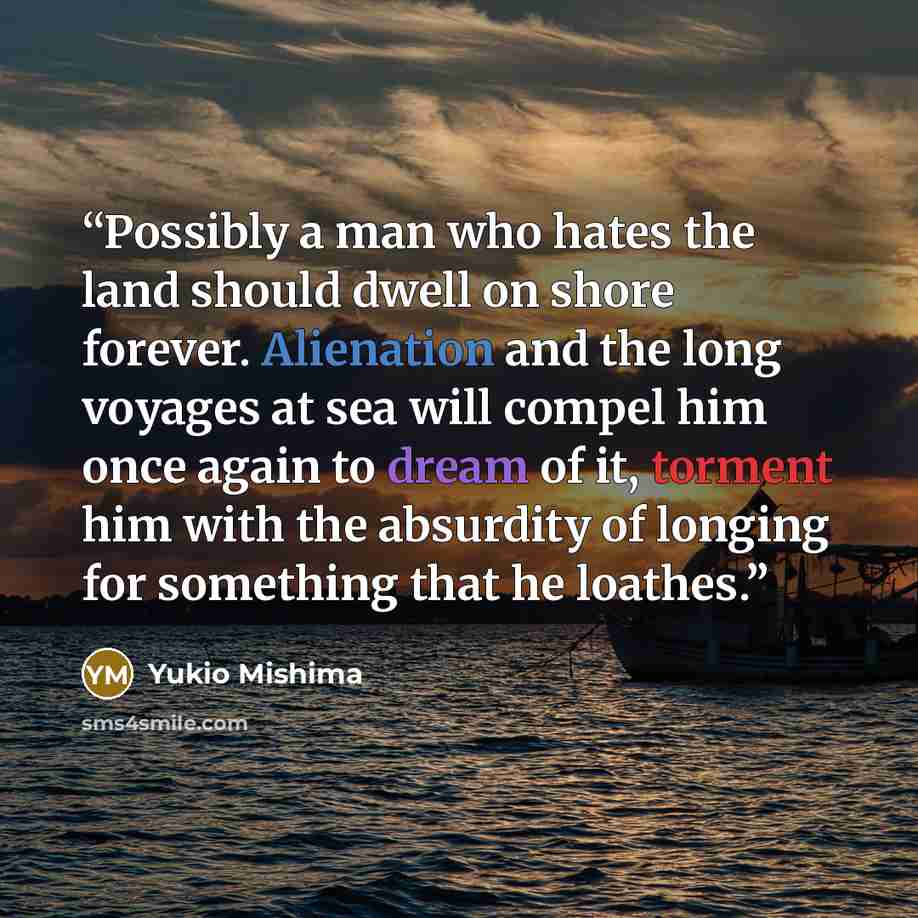 “Possibly a man who hates the land should dwell on shore forever. Alienation and the long voyages at sea will compel him once again to dream of it, torment him with the absurdity of longing for something that he loathes.” quote by Yukio Mishima