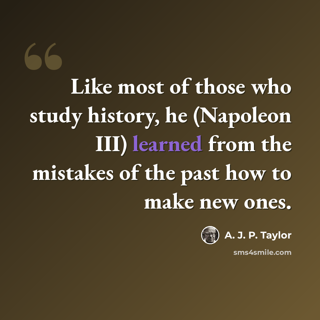 “Like most of those who study history, he (Napoleon III) learned from the mistakes of the past how to make new ones.” quote by A. J. P. Taylor