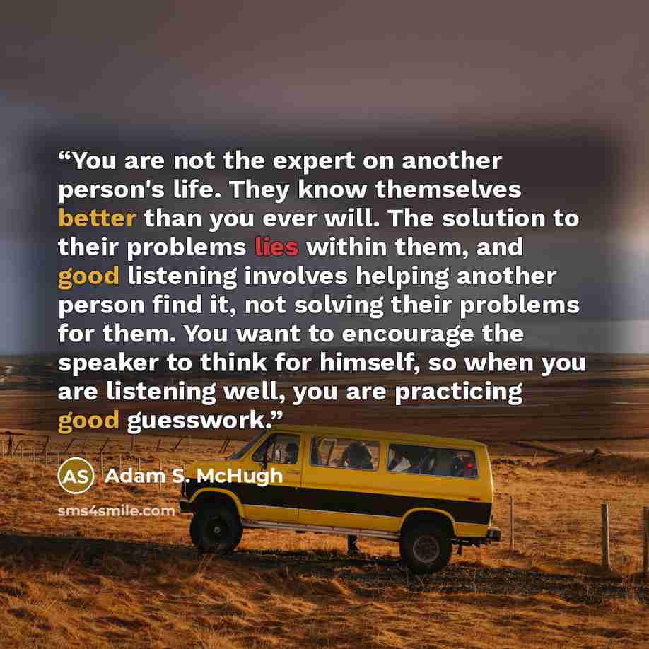 “You are not the expert on another person's life. They know themselves better than you ever will. The solution to their problems lies within them, and good listening involves helping another person find it, not solving their problems for them. You want to encourage the speaker to think for himself…” quote by Adam S. McHugh