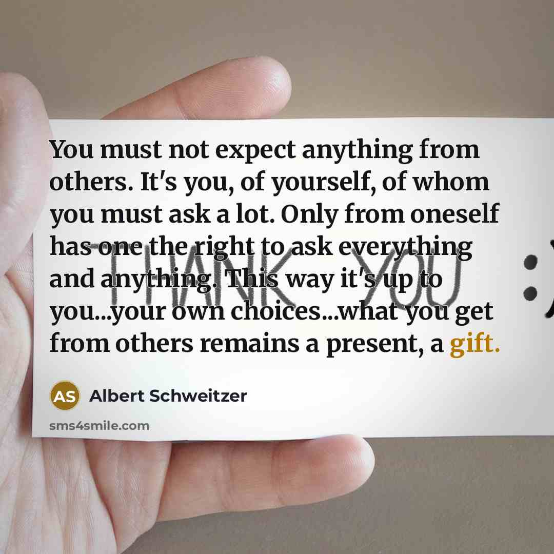 “You must not expect anything from others. It's you, of yourself, of whom you must ask a lot. Only from oneself has one the right to ask everything and anything. This way it's up to you...your own choices...what you get from others remains a present, a gift.” quote by Albert Schweitzer