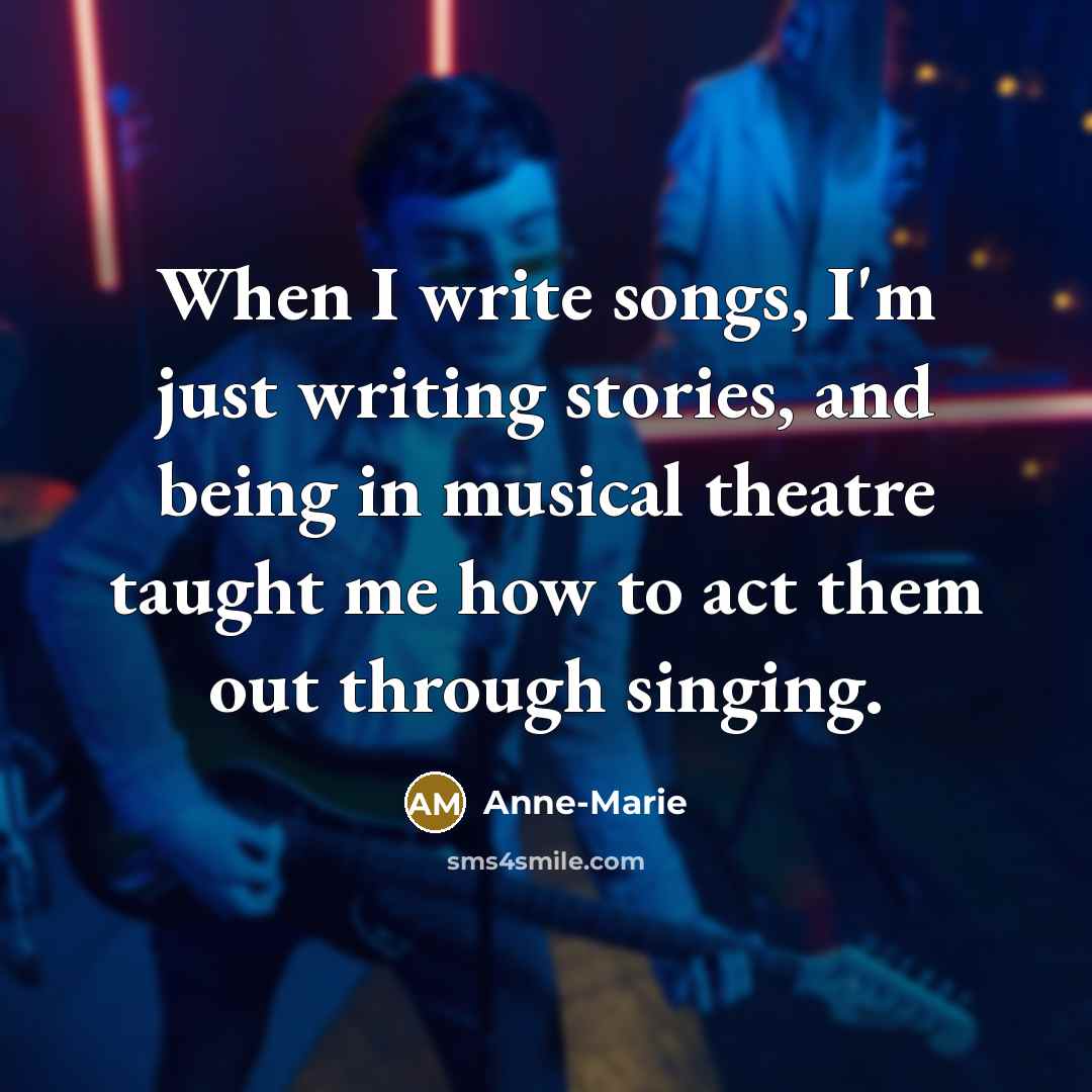 “When I write songs, I'm just writing stories, and being in musical theatre taught me how to act them out through singing.” quote by Anne-Marie