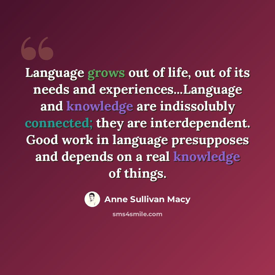 “Language grows out of life, out of its needs and experiences...Language and knowledge are indissolubly connected; they are interdependent. Good work in language presupposes and depends on a real knowledge of things.” quote by Anne Sullivan Macy
