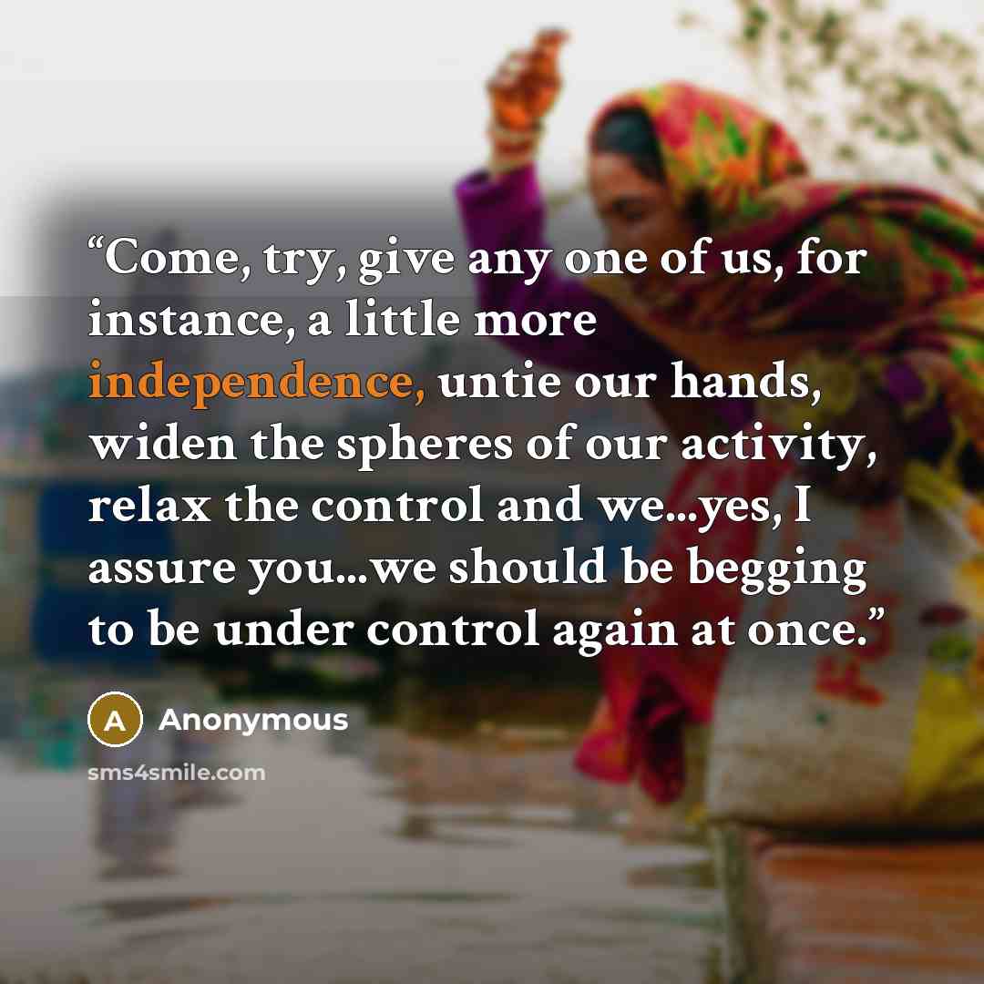 “Come, try, give any one of us, for instance, a little more independence, untie our hands, widen the spheres of our activity, relax the control and we...yes, I assure you...we should be begging to be under control again at once.” quote by Anonymous