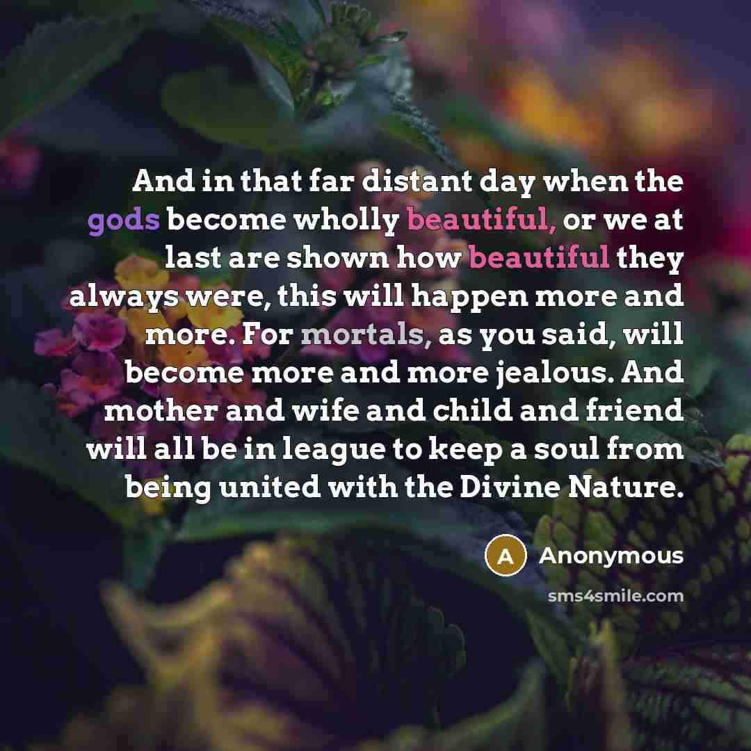 “And in that far distant day when the gods become wholly beautiful, or we at last are shown how beautiful they always were, this will happen more and more. For mortals, as you said, will become more and more jealous. And mother and wife and child and friend will all be in league to keep a soul from…” quote by Anonymous