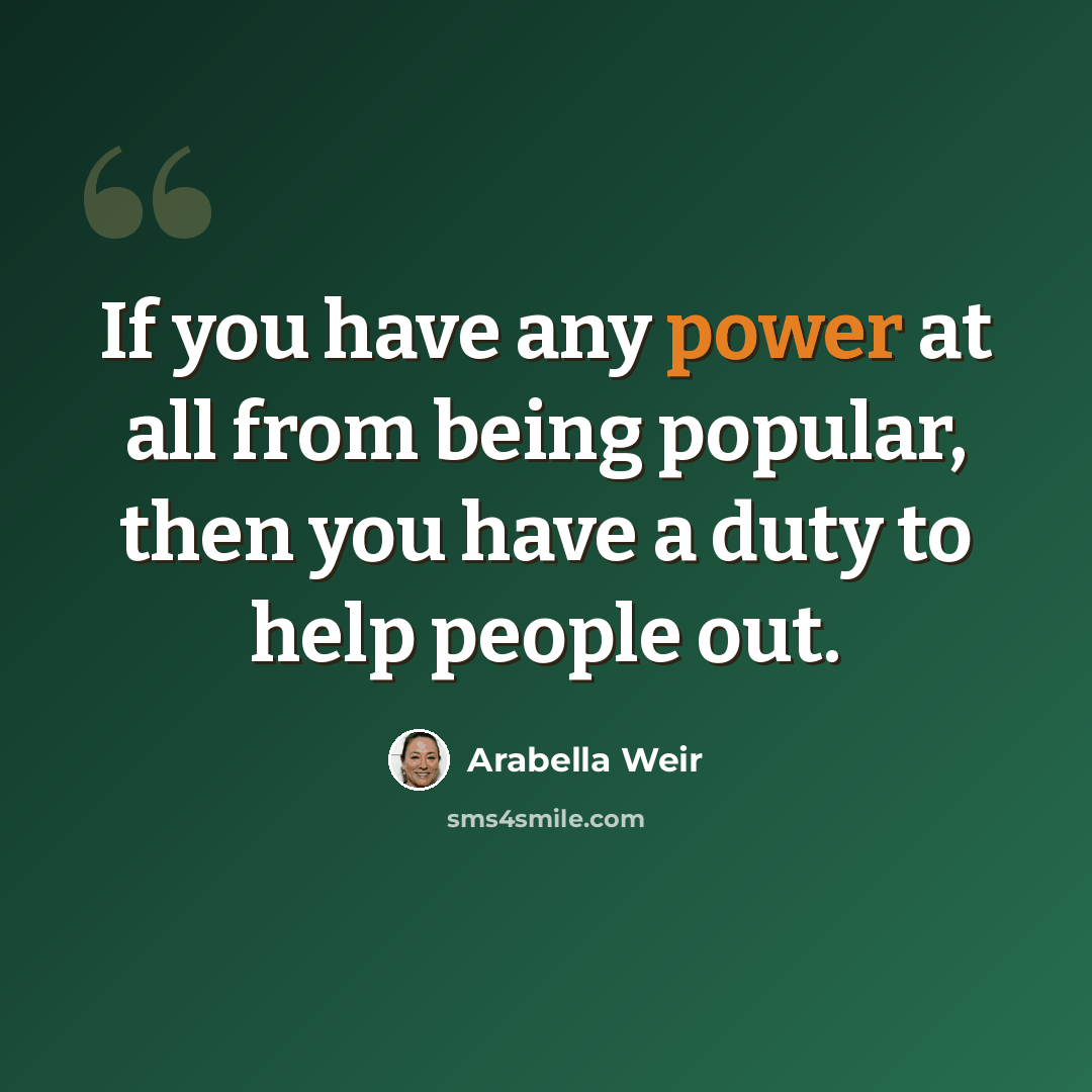 “If you have any power at all from being popular, then you have a duty to help people out.” quote by Arabella Weir