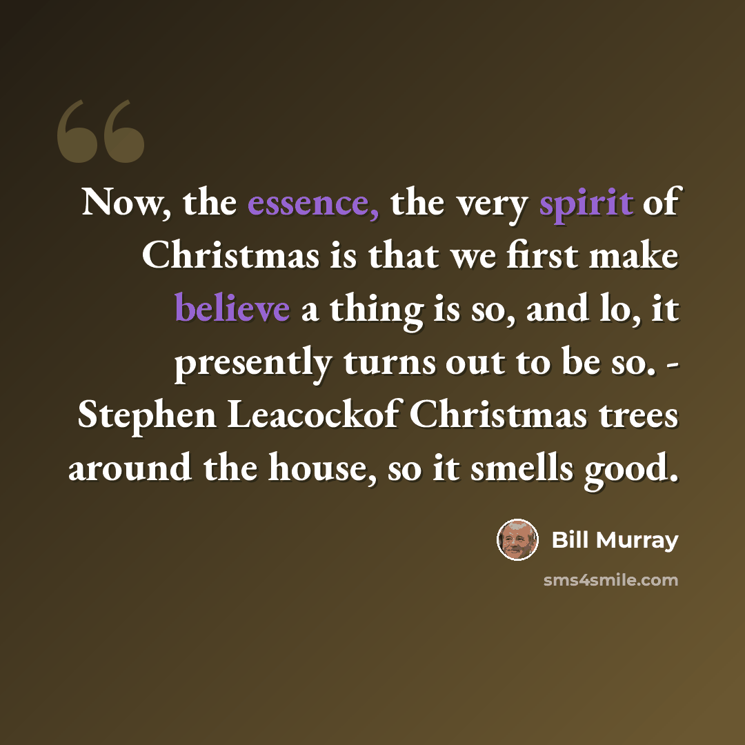 “Now, the essence, the very spirit of Christmas is that we first make believe a thing is so, and lo, it presently turns out to be so. - Stephen Leacockof Christmas trees around the house, so it smells good.” quote by Bill Murray