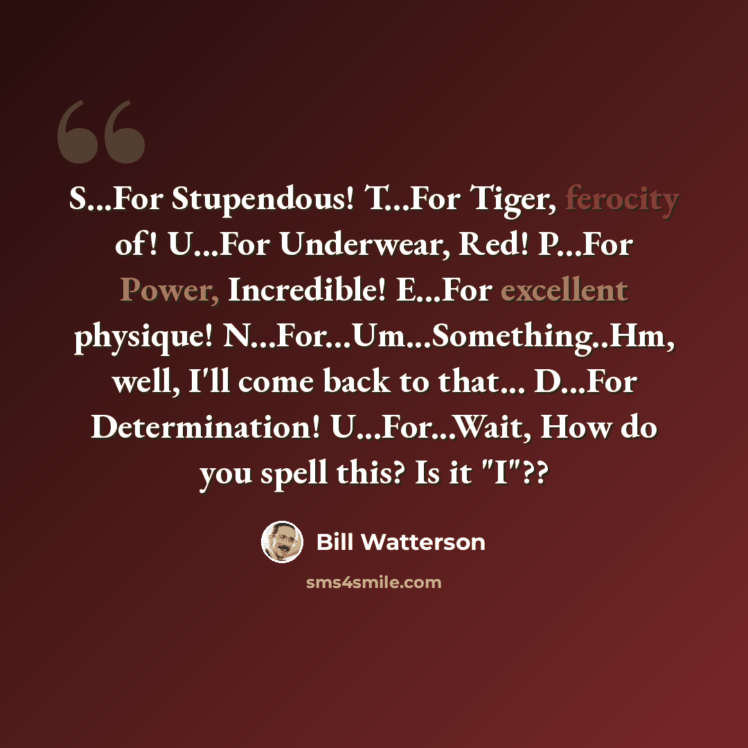 “S...For Stupendous! T...For Tiger, ferocity of! U...For Underwear, Red! P...For Power, Incredible! E...For excellent physique! N...For...Um...Something..Hm, well, I'll come back to that... D...For Determination! U...For...Wait, How do you spell this? Is it "I"??” quote by Bill Watterson