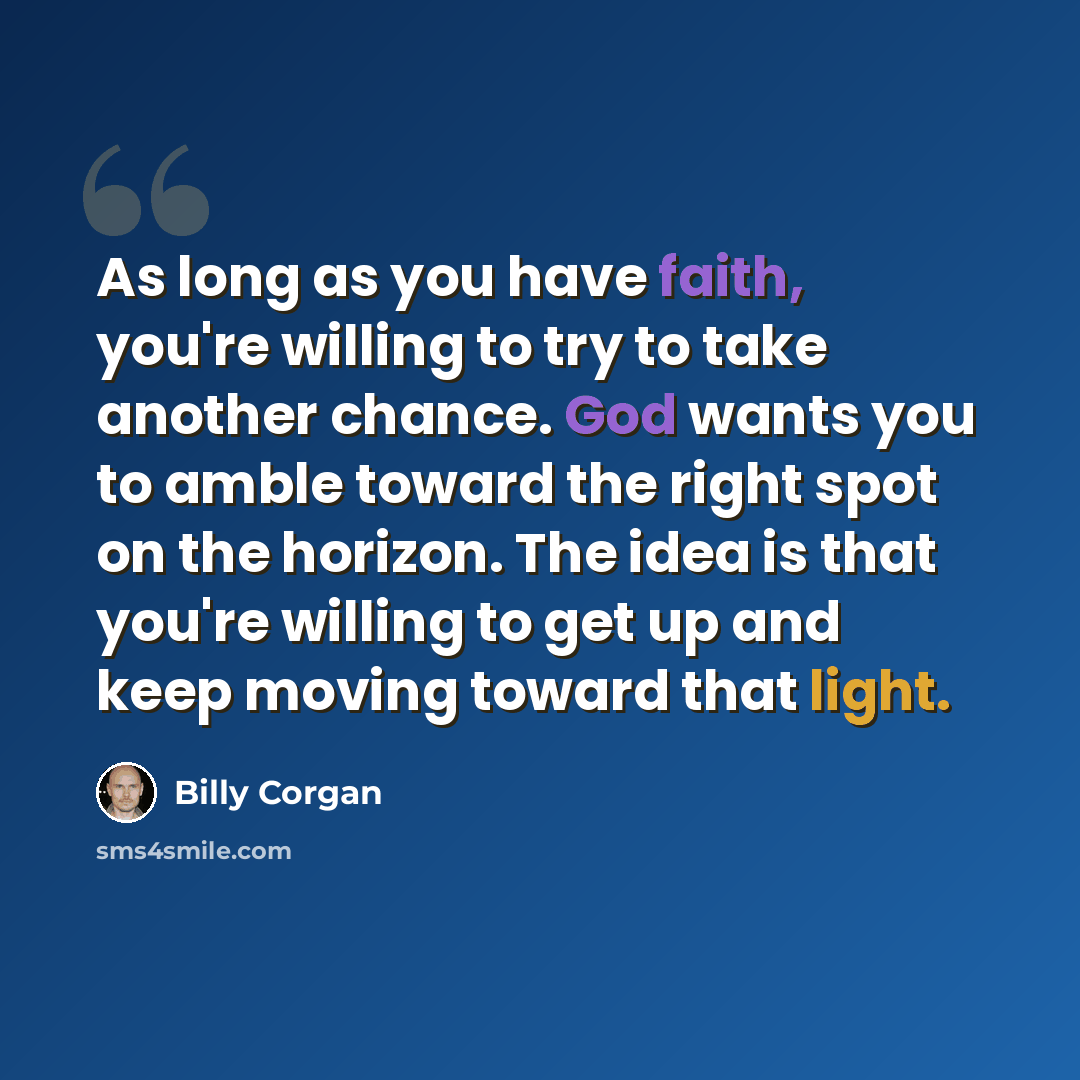 “As long as you have faith, you're willing to try to take another chance. God wants you to amble toward the right spot on the horizon. The idea is that you're willing to get up and keep moving toward that light.” quote by Billy Corgan