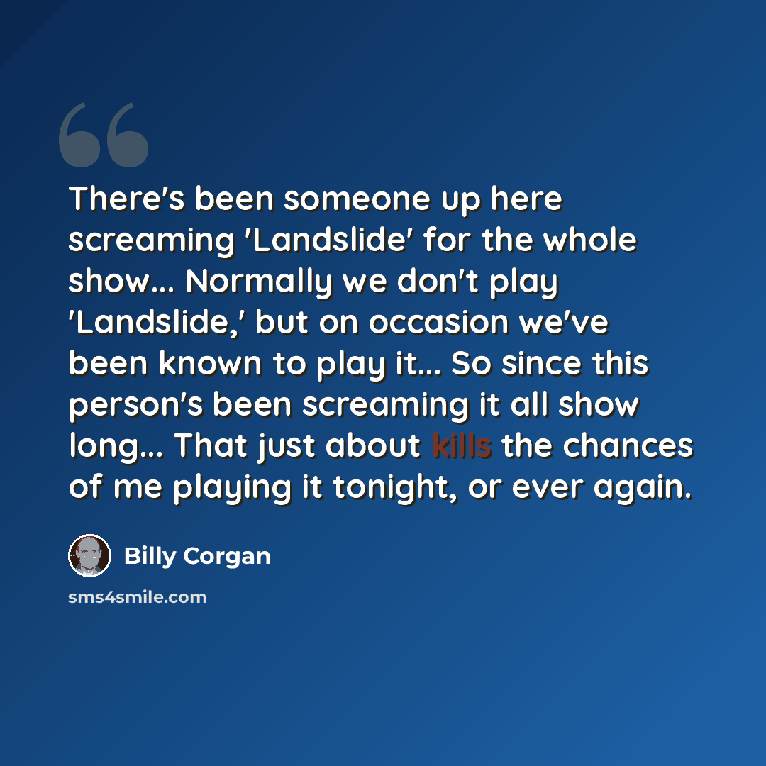 “There's been someone up here screaming 'Landslide' for the whole show... Normally we don't play 'Landslide,' but on occasion we've been known to play it... So since this person's been screaming it all show long... That just about kills the chances of me playing it tonight, or ever again.” quote by Billy Corgan