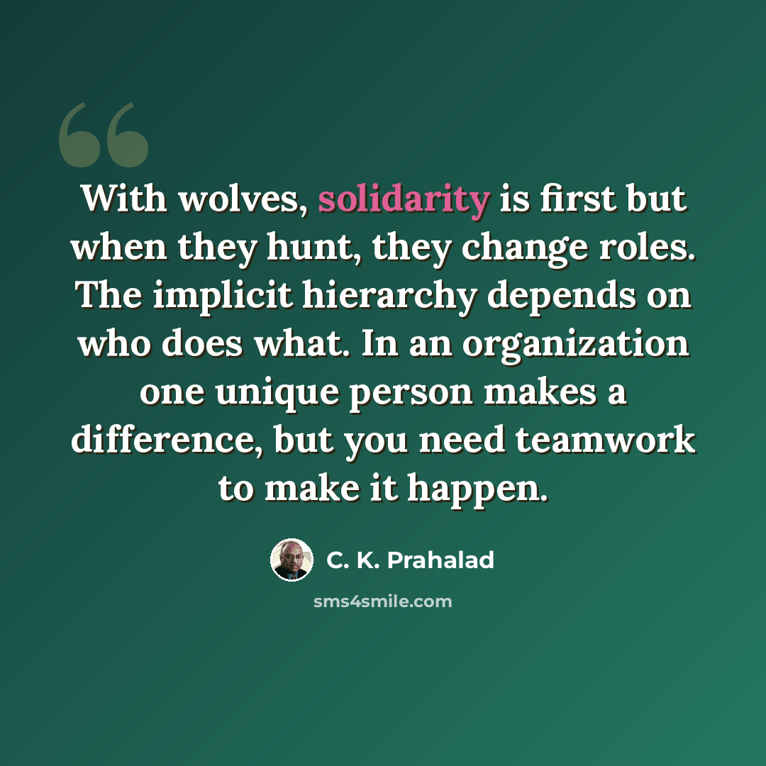 “With wolves, solidarity is first but when they hunt, they change roles. The implicit hierarchy depends on who does what. In an organization one unique person makes a difference, but you need teamwork to make it happen.” quote by C. K. Prahalad