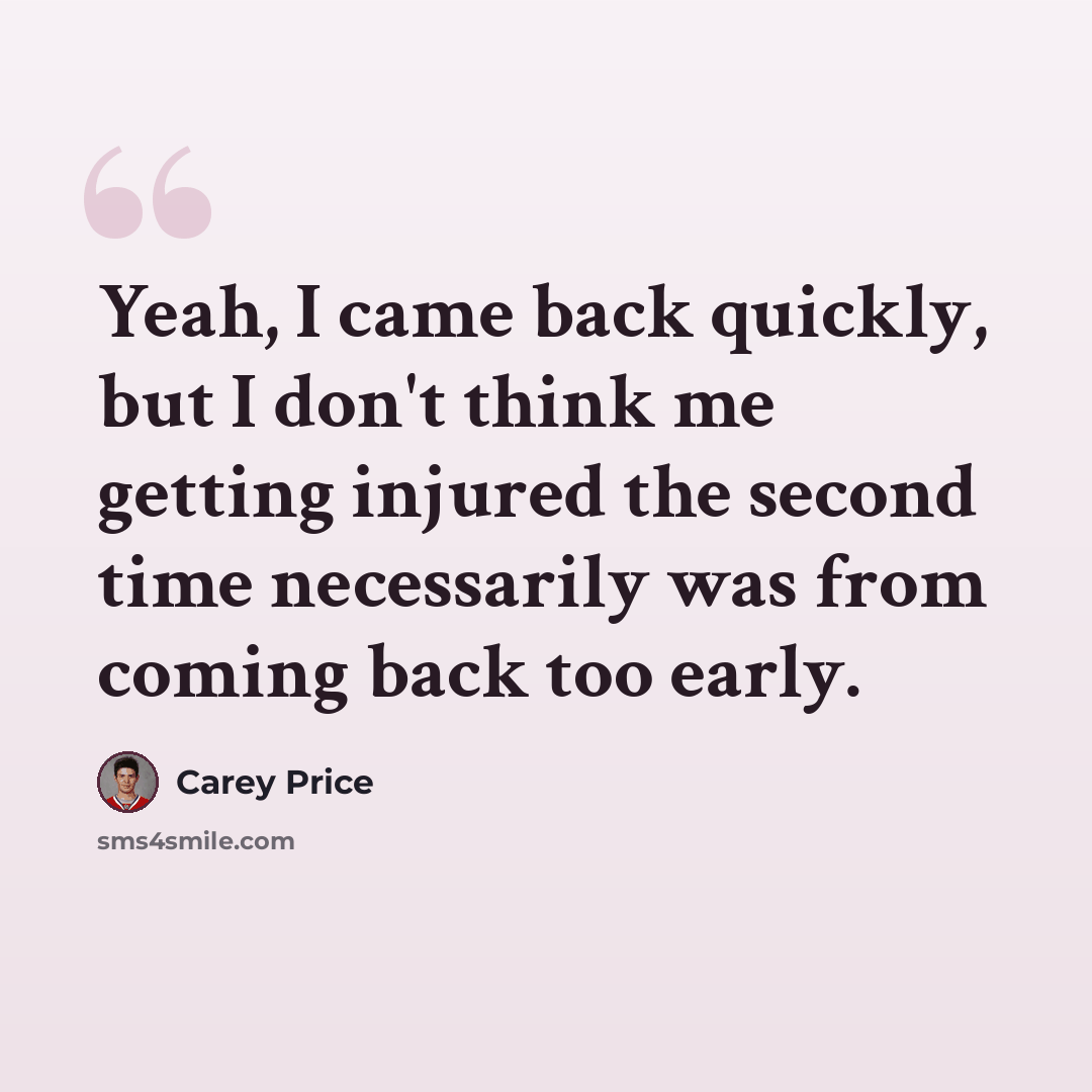 “Yeah, I came back quickly, but I don't think me getting injured the second time necessarily was from coming back too early.” quote by Carey Price
