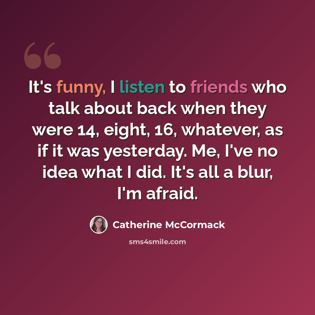 “It's funny, I listen to friends who talk about back when they were 14, eight, 16, whatever, as if it was yesterday. Me, I've no idea what I did. It's all a blur, I'm afraid.” quote by Catherine McCormack