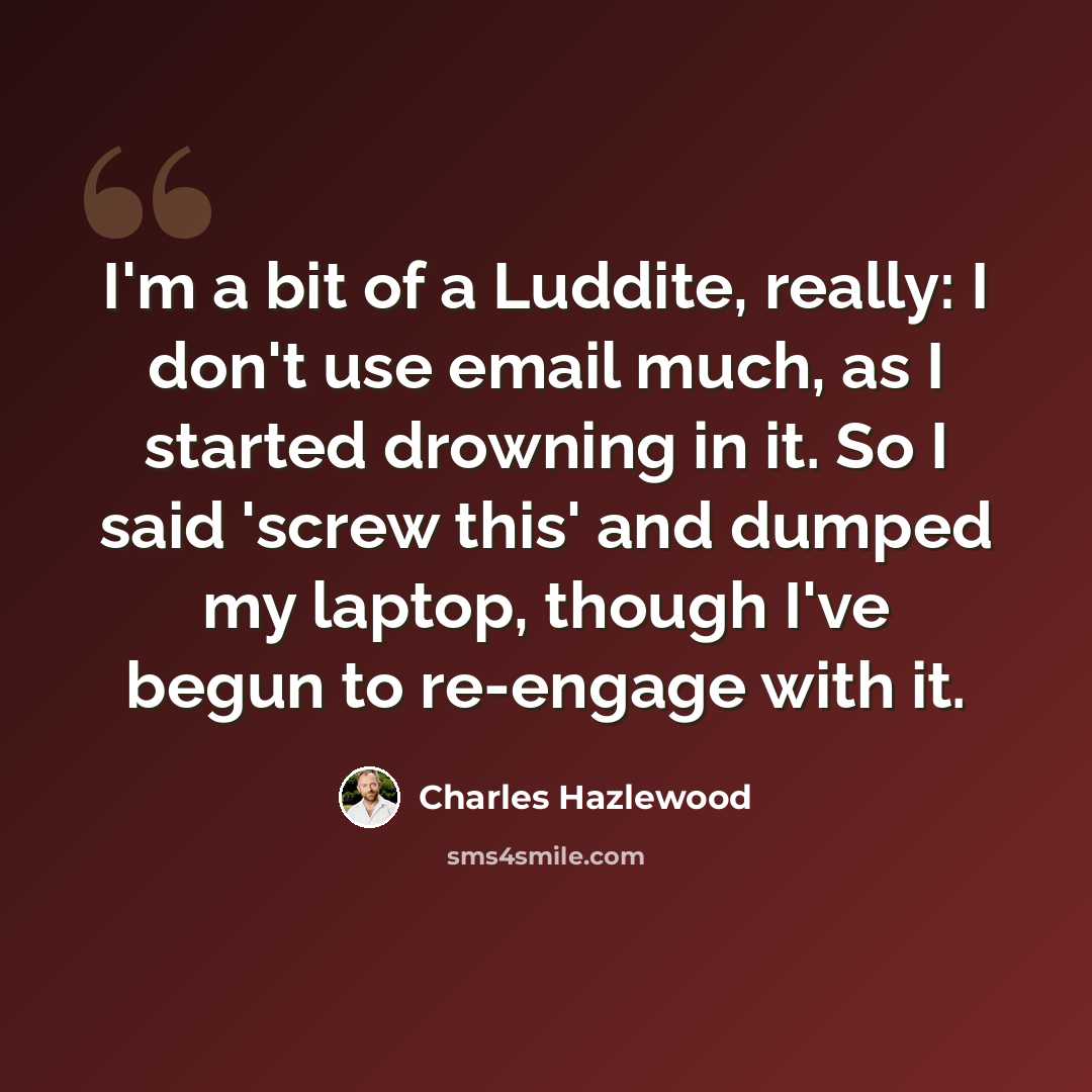 “I'm a bit of a Luddite, really: I don't use email much, as I started drowning in it. So I said 'screw this' and dumped my laptop, though I've begun to re-engage with it.” quote by Charles Hazlewood