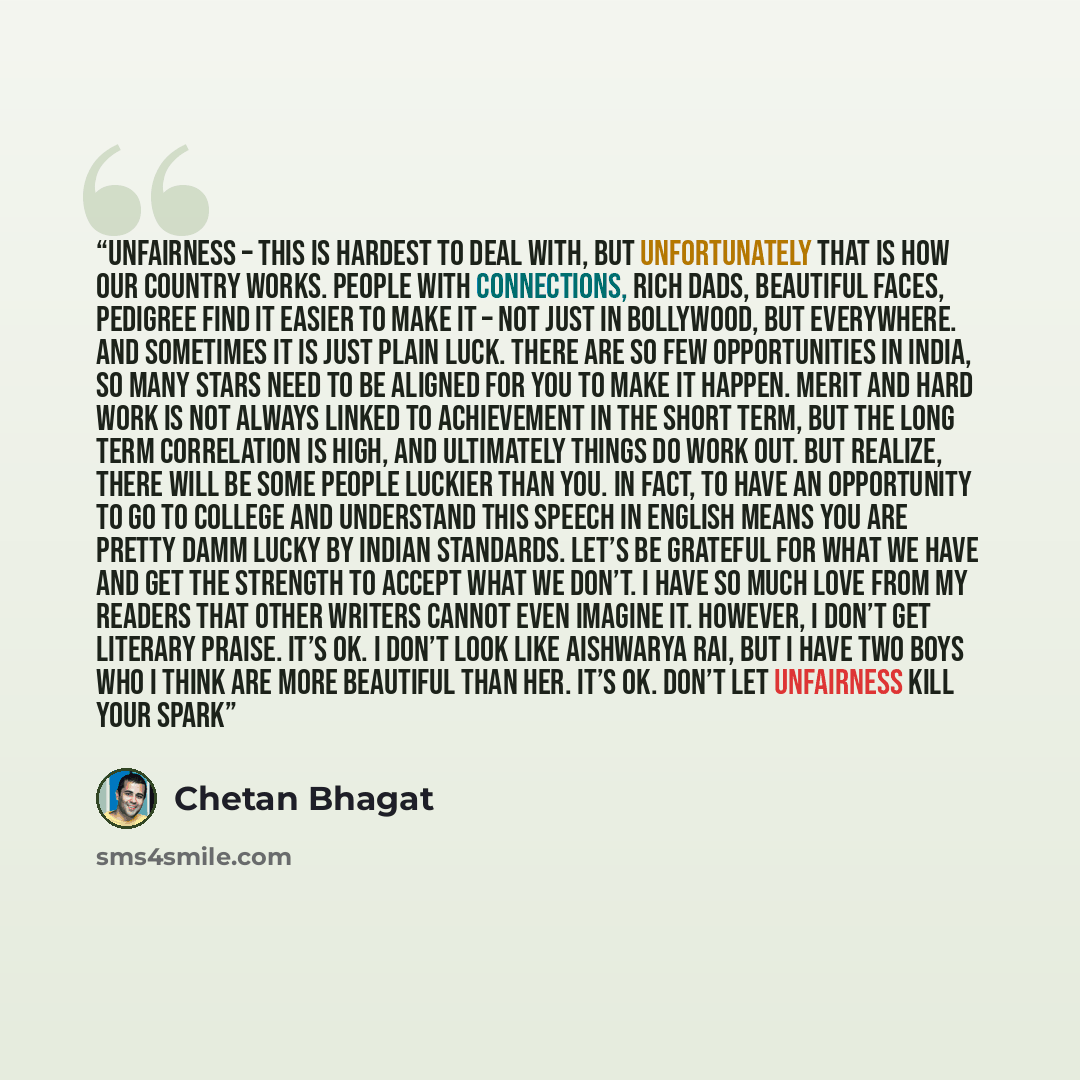 “Unfairness – this is hardest to deal with, but unfortunately that is how our country works. People with connections, rich dads, beautiful faces, pedigree find it easier to make it – not just in Bollywood, but everywhere. And sometimes it is just plain luck. There are so few opportunities in India…” quote by Chetan Bhagat