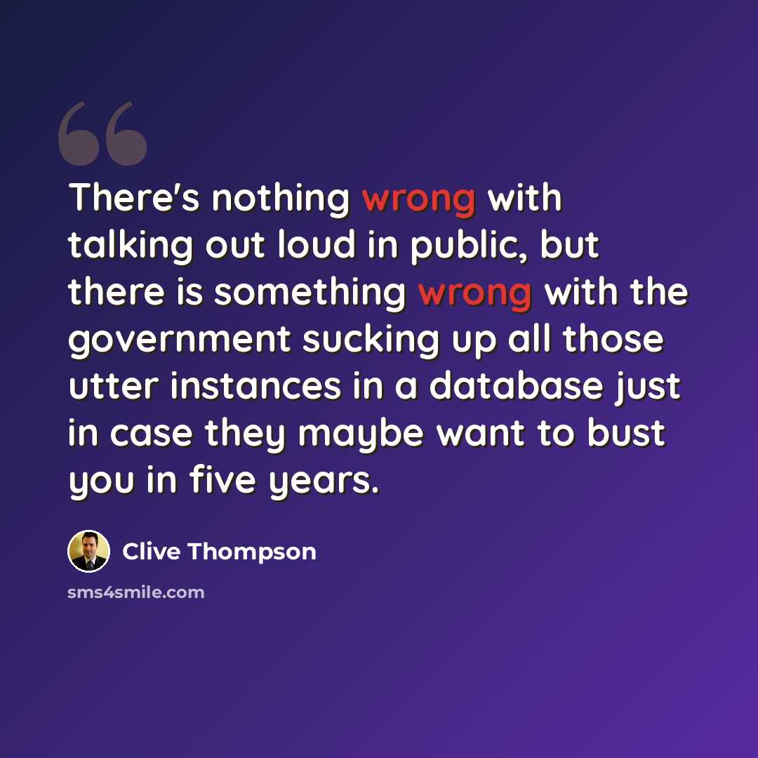 “There's nothing wrong with talking out loud in public, but there is something wrong with the government sucking up all those utter instances in a database just in case they maybe want to bust you in five years.” quote by Clive Thompson